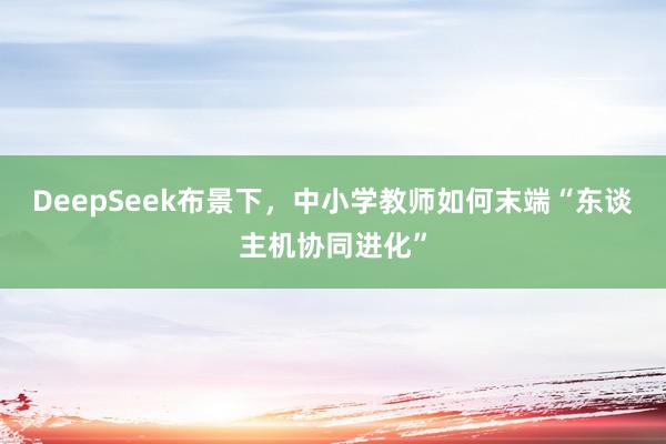 DeepSeek布景下，中小学教师如何末端“东谈主机协同进化”